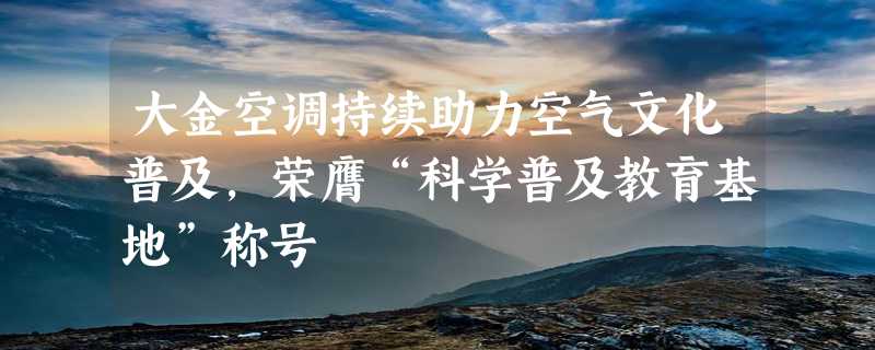 大金空调持续助力空气文化普及，荣膺“科学普及教育基地”称号