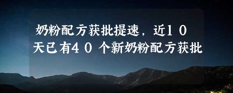 奶粉配方获批提速,近10天已有40个新奶粉配方获批