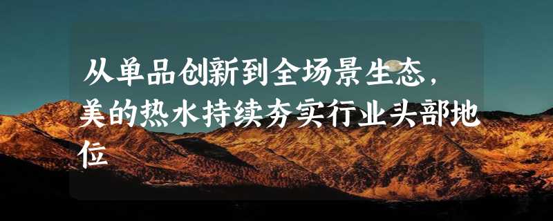 从单品创新到全场景生态，美的热水持续夯实行业头部地位