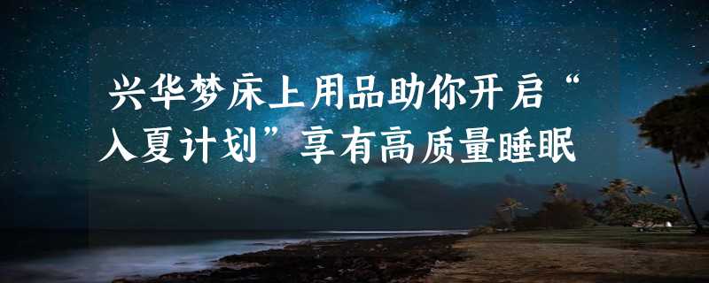 兴华梦床上用品助你开启“入夏计划”享有高质量睡眠