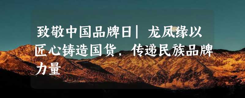 致敬中国品牌日|龙凤缘以匠心铸造国货，传递民族品牌力量