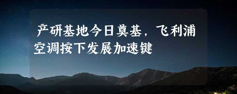 产研基地今日奠基，飞利浦空调按下发展加速键