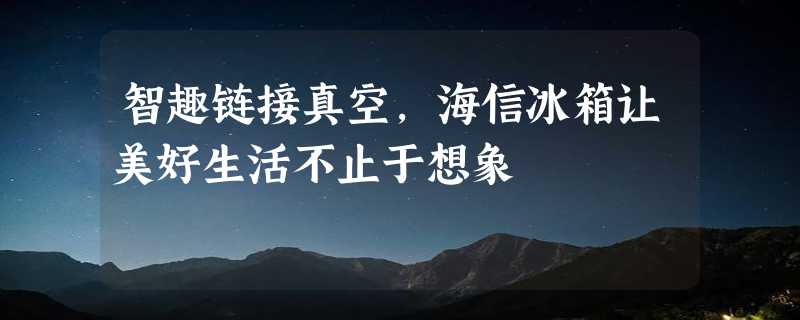 智趣链接真空，海信冰箱让美好生活不止于想象