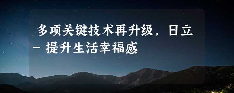 多项关键技术再升级，日立-提升生活幸福感