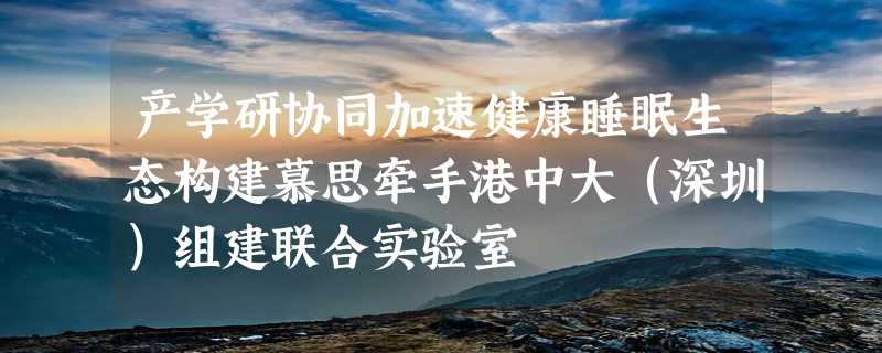 产学研协同加速健康睡眠生态构建慕思牵手港中大（深圳）组建联合实验室