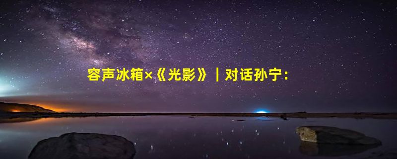 容声冰箱×《光影》｜对话孙宁：演员最大的价值就是把戏演好