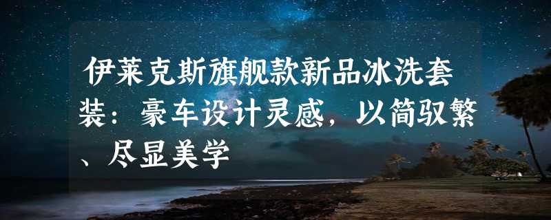 伊莱克斯旗舰款新品冰洗套装：豪车设计灵感，以简驭繁、尽显美学