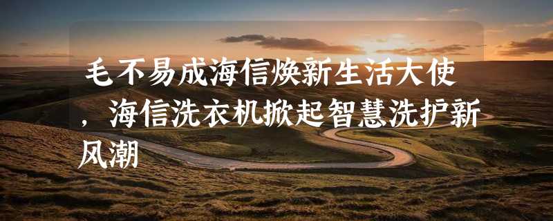 毛不易成海信焕新生活大使，海信洗衣机掀起智慧洗护新风潮