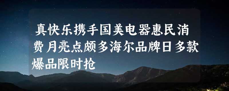 真快乐携手国美电器惠民消费月亮点颇多海尔品牌日多款爆品限时抢