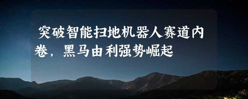 突破智能扫地机器人赛道内卷，黑马由利强势崛起