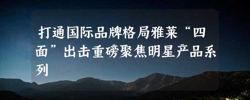 打通国际品牌格局雅莱“四面”出击重磅聚焦明星产品系列