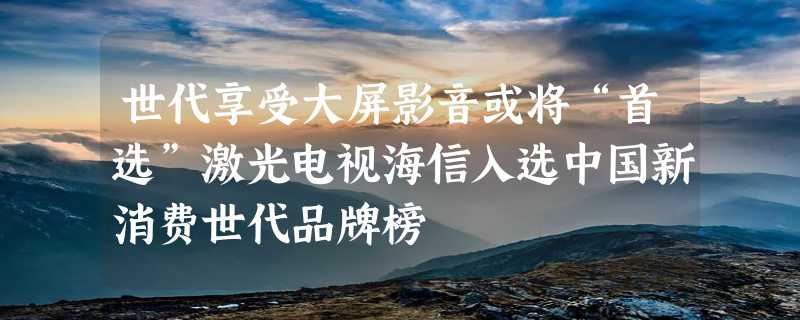 世代享受大屏影音或将“首选”激光电视海信入选中国新消费世代品牌榜