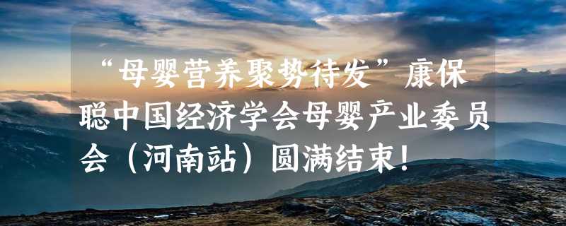 “母婴营养聚势待发”康保聪中国经济学会母婴产业委员会（河南站）圆满结束！