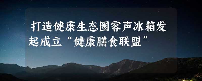 打造健康生态圈容声冰箱发起成立“健康膳食联盟”