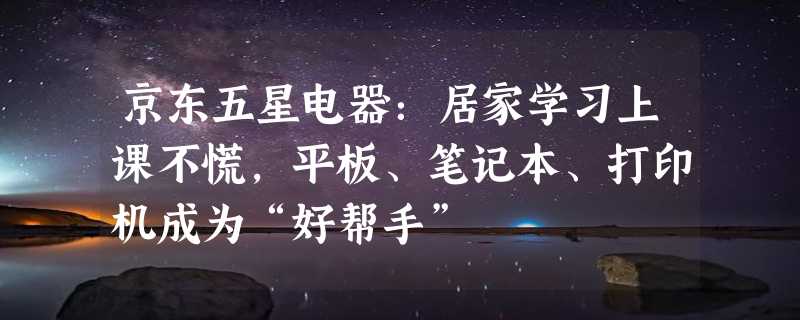 京东五星电器：居家学习上课不慌，平板、笔记本、打印机成为“好帮手”