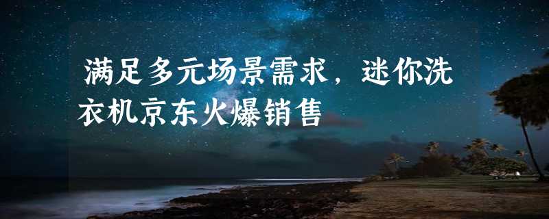 满足多元场景需求，迷你洗衣机京东火爆销售