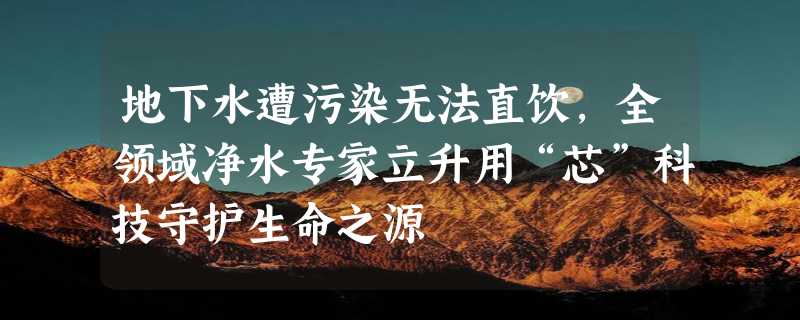 地下水遭污染无法直饮，全领域净水专家立升用“芯”科技守护生命之源