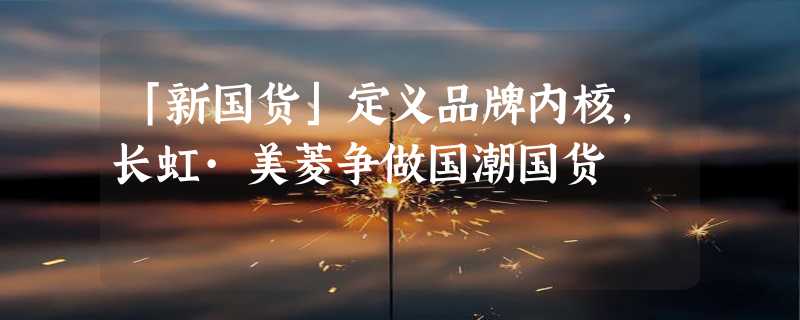 「新国货」定义品牌内核，长虹·美菱争做国潮国货