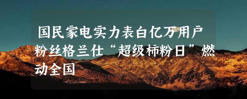 国民家电实力表白亿万用户粉丝格兰仕“超级柿粉日”燃动全国