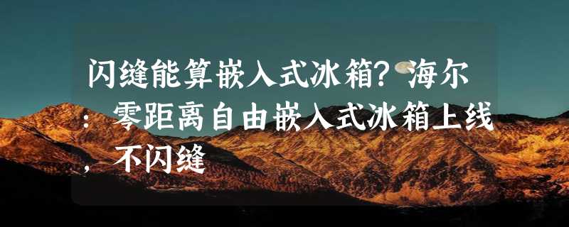 闪缝能算嵌入式冰箱?海尔：零距离自由嵌入式冰箱上线，不闪缝