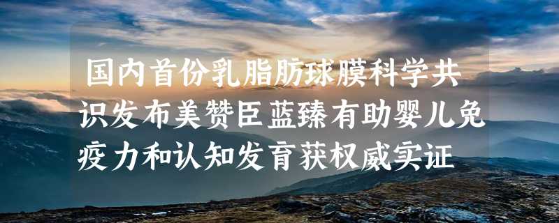 国内首份乳脂肪球膜科学共识发布美赞臣蓝臻有助婴儿免疫力和认知发育获权威实证