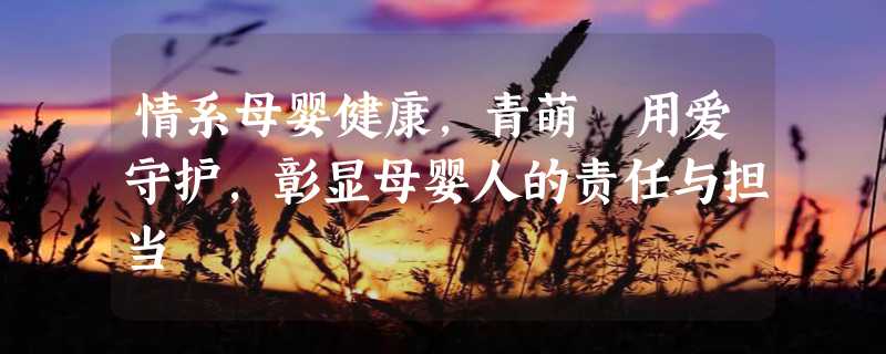 情系母婴健康，青萌®用爱守护，彰显母婴人的责任与担当