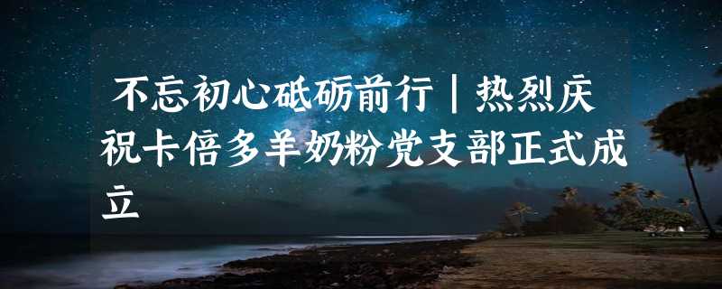 不忘初心砥砺前行｜热烈庆祝卡倍多羊奶粉党支部正式成立