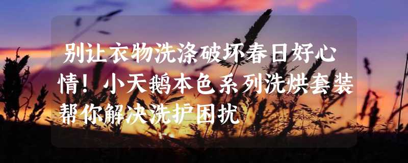 别让衣物洗涤破坏春日好心情！小天鹅本色系列洗烘套装帮你解决洗护困扰