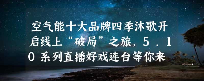 空气能十大品牌四季沐歌开启线上“破局”之旅，5.10系列直播好戏连台等你来