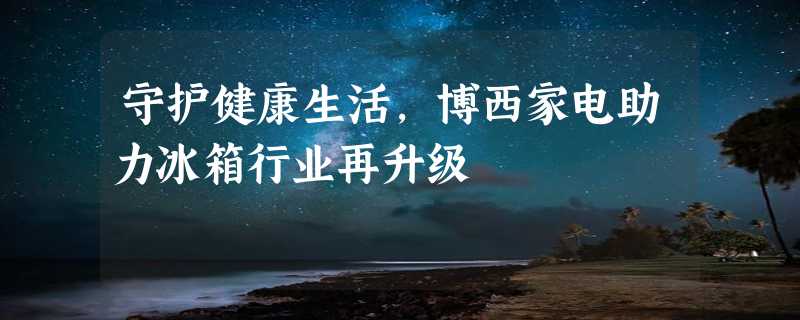 守护健康生活，博西家电助力冰箱行业再升级