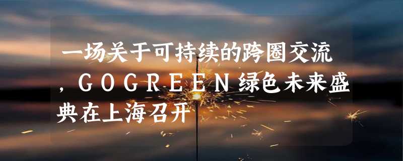 一场关于可持续的跨圈交流，GOGREEN绿色未来盛典在上海召开