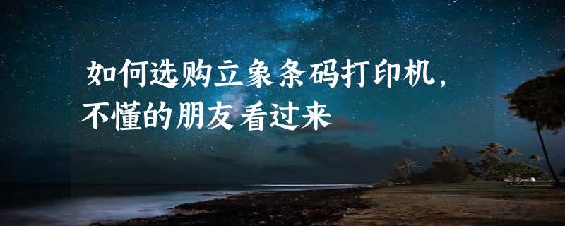 如何选购立象条码打印机，不懂的朋友看过来