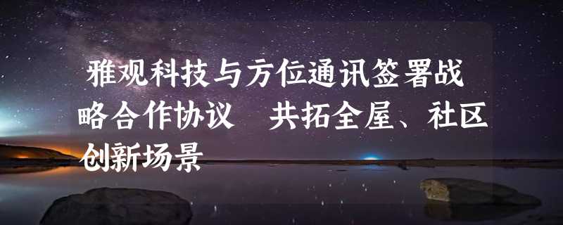 雅观科技与方位通讯签署战略合作协议 共拓全屋、社区创新场景