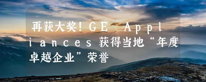 再获大奖！GE Appliances获得当地“年度卓越企业”荣誉