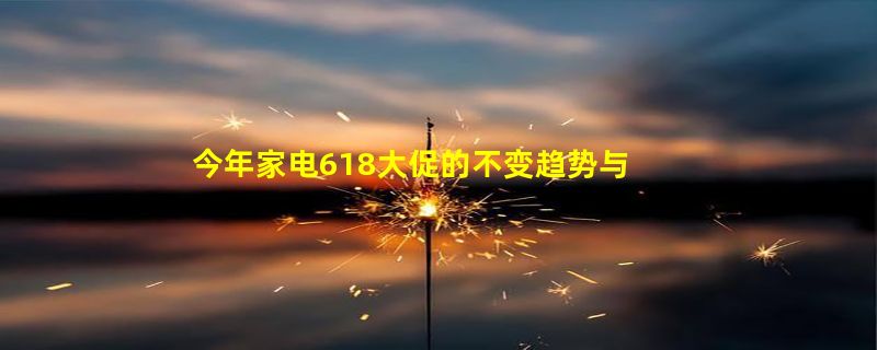 今年家电618大促的不变趋势与意外惊喜