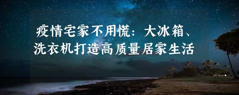 疫情宅家不用慌：大冰箱、洗衣机打造高质量居家生活