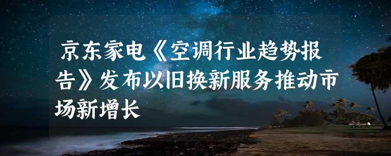 京东家电《空调行业趋势报告》发布以旧换新服务推动市场新增长