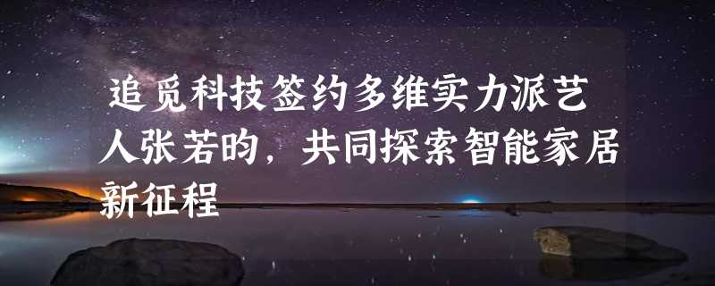 追觅科技签约多维实力派艺人张若昀，共同探索智能家居新征程