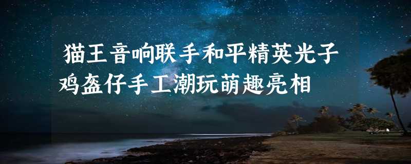 猫王音响联手和平精英光子鸡盔仔手工潮玩萌趣亮相