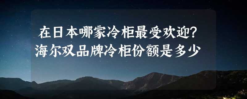 在日本哪家冷柜最受欢迎?海尔双品牌冷柜份额是多少