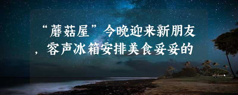 “蘑菇屋”今晚迎来新朋友，容声冰箱安排美食妥妥的