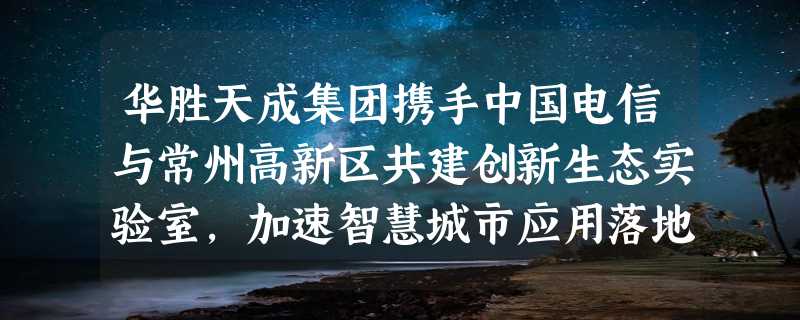 华胜天成集团携手中国电信与常州高新区共建创新生态实验室，加速智慧城市应用落地