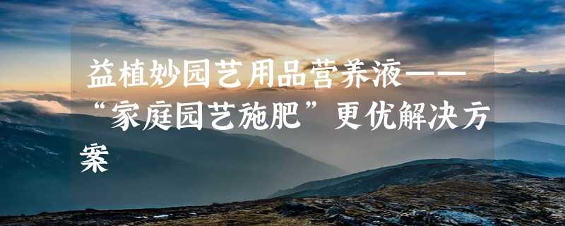 益植妙园艺用品营养液——“家庭园艺施肥”更优解决方案