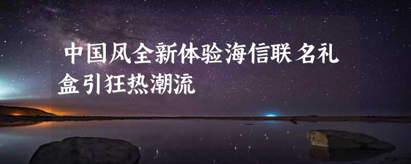 中国风全新体验海信联名礼盒引狂热潮流