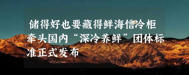 储得好也要藏得鲜海信冷柜牵头国内“深冷养鲜”团体标准正式发布