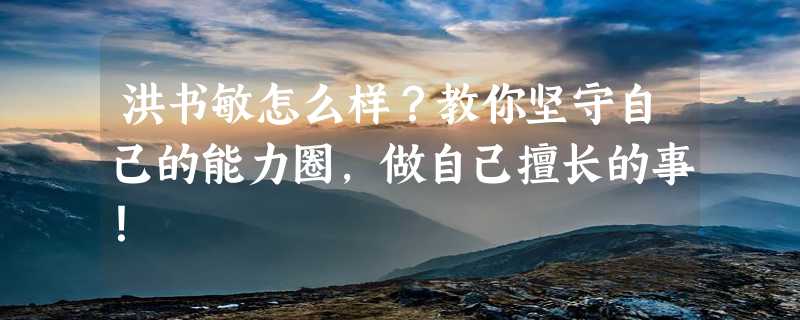 洪书敏怎么样？教你坚守自己的能力圈，做自己擅长的事！