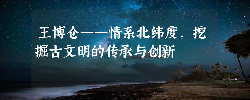 王博仓——情系北纬度，挖掘古文明的传承与创新