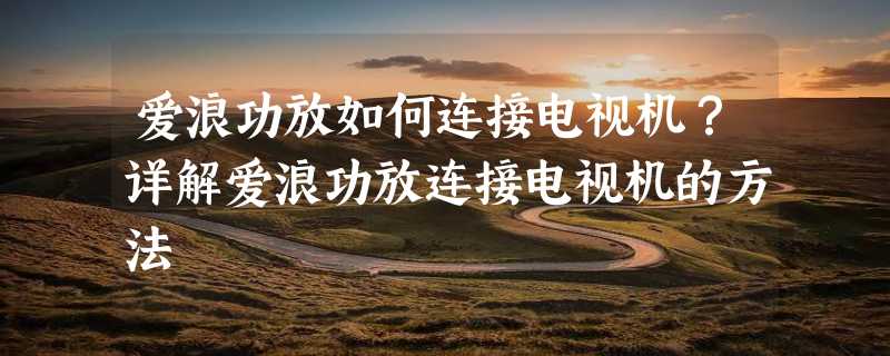 爱浪功放如何连接电视机？详解爱浪功放连接电视机的方法