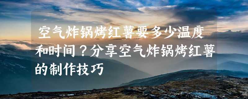 空气炸锅烤红薯要多少温度和时间？分享空气炸锅烤红薯的制作技巧