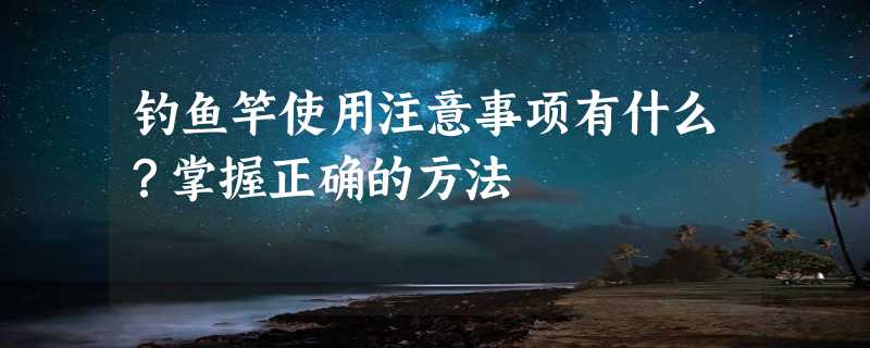 钓鱼竿使用注意事项有什么？掌握正确的方法